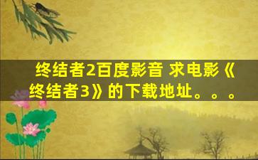 终结者2百度影音 求电影《终结者3》的下载地址。。。